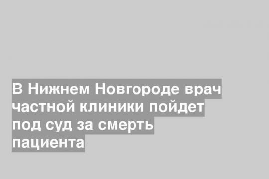 В Нижнем Новгороде врач частной клиники пойдет под суд за смерть пациента
