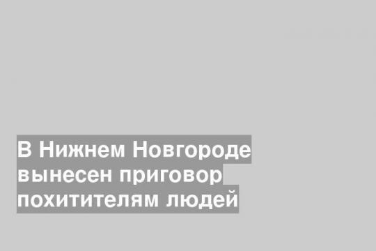 В Нижнем Новгороде вынесен приговор похитителям людей