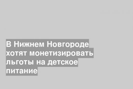 В Нижнем Новгороде хотят монетизировать льготы на детское питание