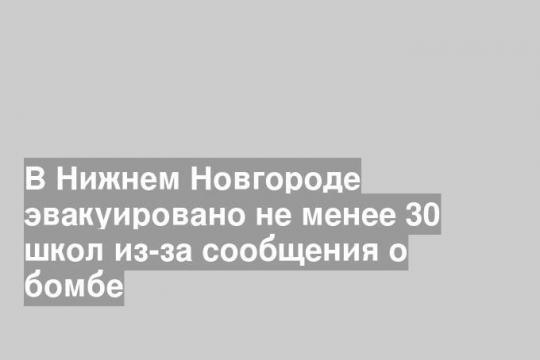 В Нижнем Новгороде эвакуировано не менее 30 школ из-за сообщения о бомбе