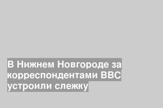 В Нижнем Новгороде за корреспондентами BBC устроили слежку