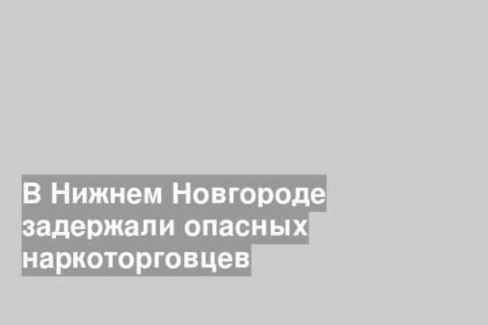 В Нижнем Новгороде задержали опасных наркоторговцев