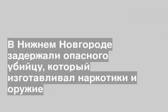 В Нижнем Новгороде задержали опасного убийцу, который изготавливал наркотики и оружие