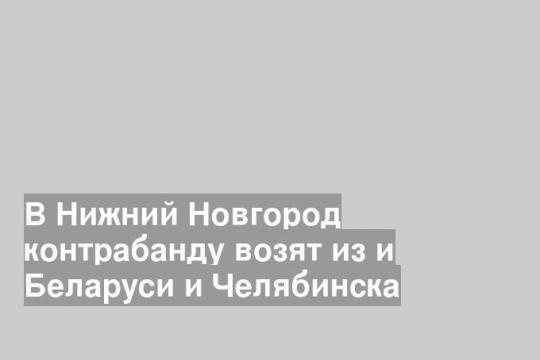 В Нижний Новгород контрабанду возят из и Беларуси и Челябинска