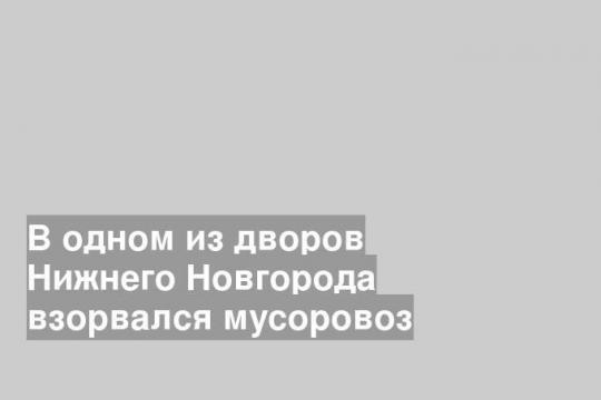 В одном из дворов Нижнего Новгорода взорвался мусоровоз