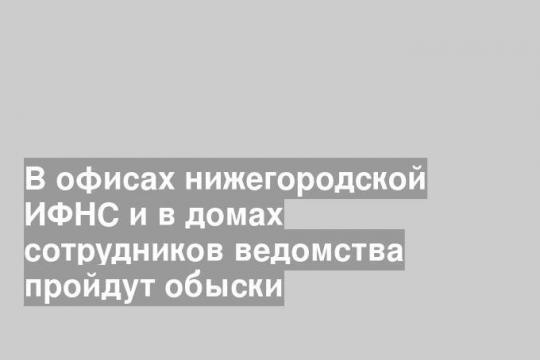 В офисах нижегородской ИФНС и в домах сотрудников ведомства пройдут обыски