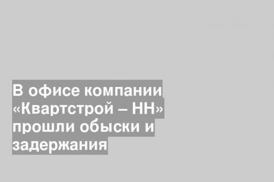 В офисе компании «Квартстрой – НН» прошли обыски и задержания