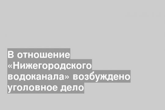 В отношение «Нижегородского водоканала» возбуждено уголовное дело