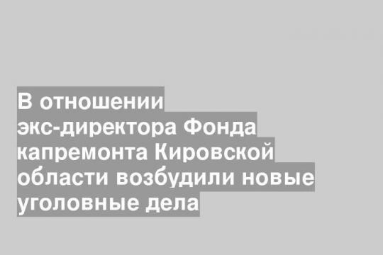 В отношении экс-директора Фонда капремонта Кировской области возбудили новые уголовные дела