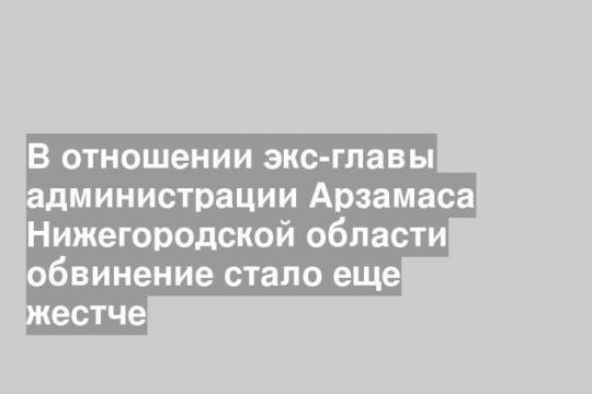 В отношении экс-главы администрации Арзамаса Нижегородской области обвинение стало еще жестче