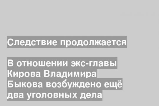 В отношении экс-главы Кирова Владимира Быкова возбуждено ещё два уголовных дела