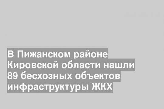 В Пижанском районе Кировской области нашли 89 бесхозных объектов инфраструктуры ЖКХ