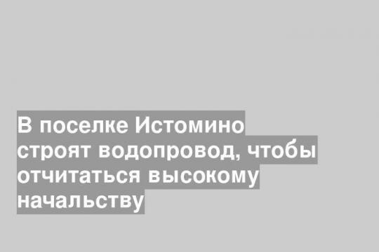 В поселке Истомино строят водопровод, чтобы отчитаться высокому начальству