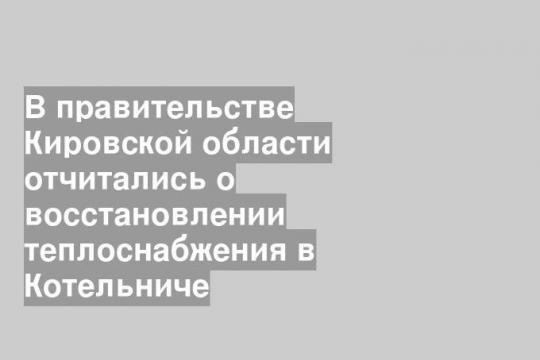 В правительстве Кировской области отчитались о восстановлении теплоснабжения в Котельниче