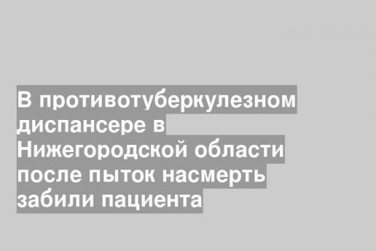 В противотуберкулезном диспансере в Нижегородской области после пыток насмерть забили пациента