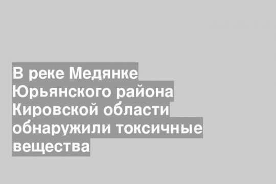 В реке Медянке Юрьянского района Кировской области обнаружили токсичные вещества