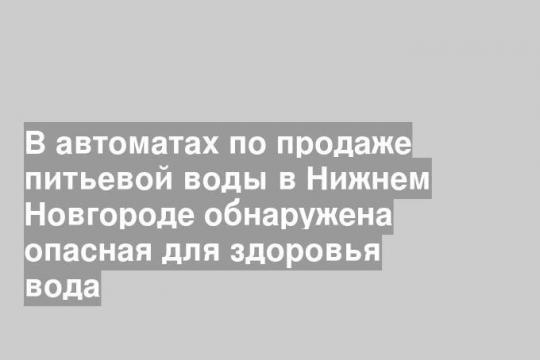 В автоматах по продаже питьевой воды в Нижнем Новгороде обнаружена опасная для здоровья вода