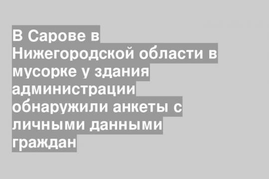 В Сарове в Нижегородской области в мусорке у здания администрации обнаружили анкеты с личными данными граждан
