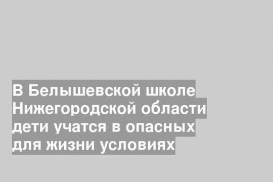 В Белышевской школе Нижегородской области дети учатся в опасных для жизни условиях