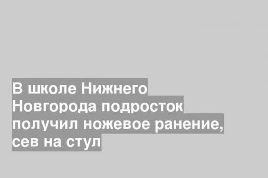 В школе Нижнего Новгорода подросток получил ножевое ранение, сев на стул