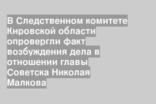 В Следственном комитете Кировской области опровергли факт возбуждения дела в отношении главы Советска Николая Малкова