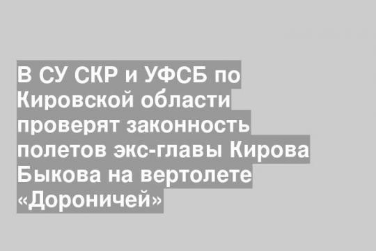В СУ СКР и УФСБ по Кировской области проверят законность полетов экс-главы Кирова Быкова на вертолете «Дороничей»