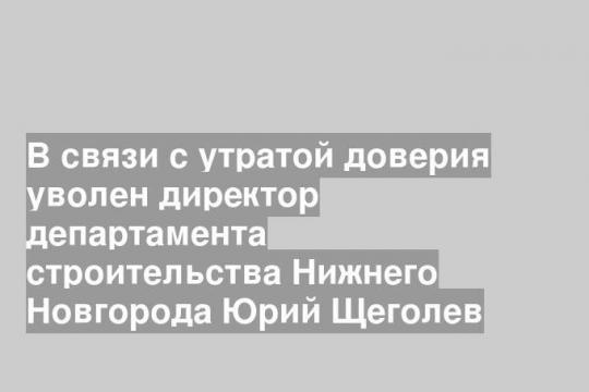 В связи с утратой доверия уволен директор департамента строительства Нижнего Новгорода Юрий Щеголев