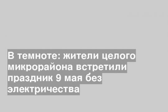 В темноте: жители целого микрорайона встретили праздник 9 мая без электричества