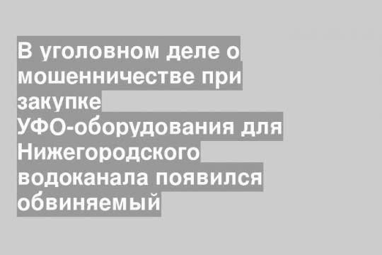 В уголовном деле о мошенничестве при закупке УФО-оборудования для Нижегородского водоканала появился обвиняемый