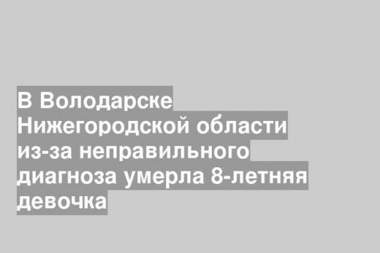 В Володарске Нижегородской области из-за неправильного диагноза умерла 8-летняя девочка