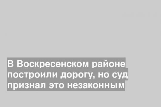 В Воскресенском районе построили дорогу, но суд признал это незаконным