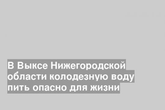 В Выксе Нижегородской области колодезную воду пить опасно для жизни