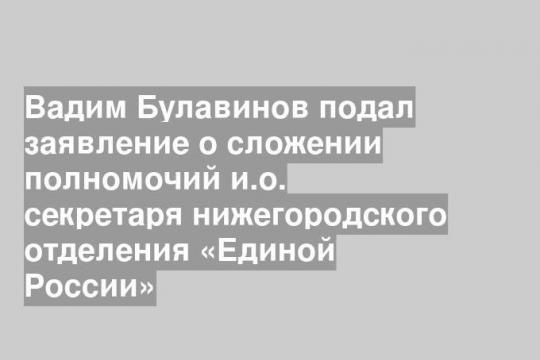 Вадим Булавинов подал заявление о сложении полномочий и.о. секретаря нижегородского отделения «Единой России»