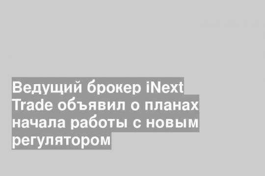 Ведущий брокер iNext Trade объявил о планах начала работы с новым регулятором