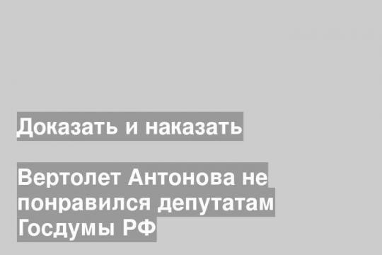 Вертолет Антонова не понравился депутатам Госдумы РФ