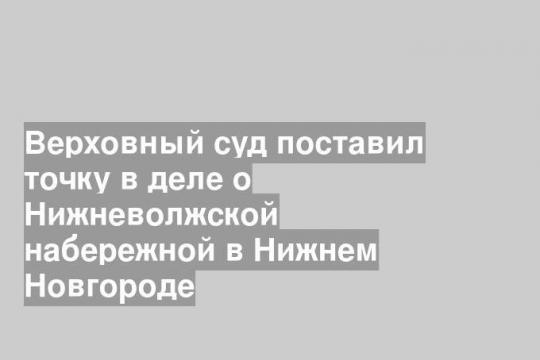Верховный суд поставил точку в деле о Нижневолжской набережной в Нижнем Новгороде