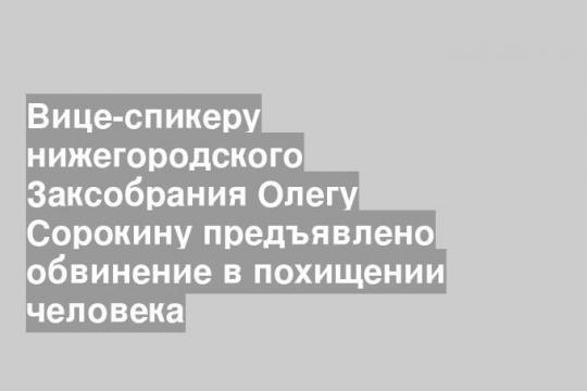 Вице-спикеру нижегородского Заксобрания Олегу Сорокину предъявлено обвинение в похищении человека