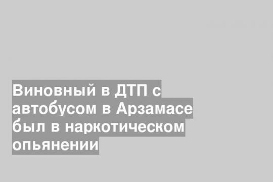 Виновный в ДТП с автобусом в Арзамасе был в наркотическом опьянении