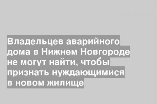 Владельцев аварийного дома в Нижнем Новгороде не могут найти, чтобы признать нуждающимися в новом жилище
