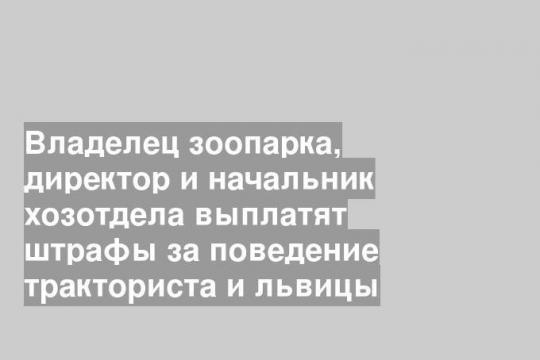 Владелец зоопарка, директор и начальник хозотдела выплатят штрафы за поведение тракториста и львицы
