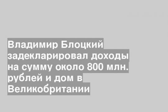 Владимир Блоцкий задекларировал доходы на сумму около 800 млн. рублей и дом в Великобритании