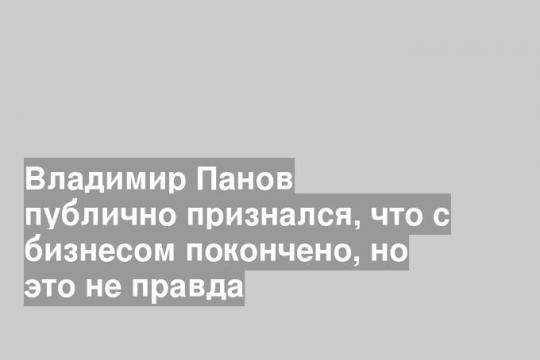 Владимир Панов публично признался, что с бизнесом покончено, но это не правда
