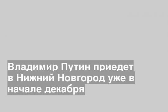 Владимир Путин приедет в Нижний Новгород уже в начале декабря