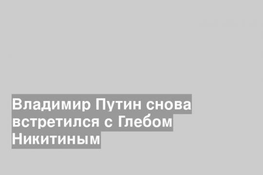 Владимир Путин снова встретился с Глебом Никитиным