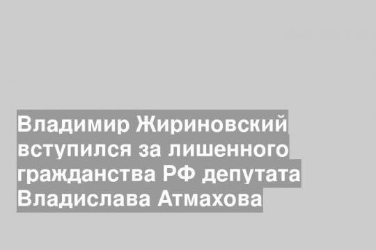 Владимир Жириновский вступился за лишенного гражданства РФ депутата Владислава Атмахова