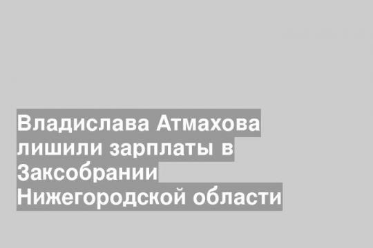Владислава Атмахова лишили зарплаты в Заксобрании Нижегородской области
