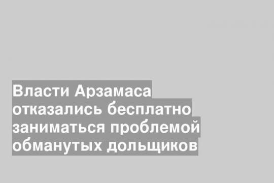 Власти Арзамаса отказались бесплатно заниматься проблемой обманутых дольщиков