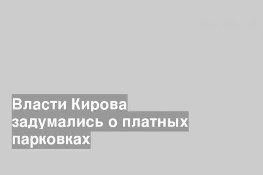 Власти Кирова задумались о платных парковках