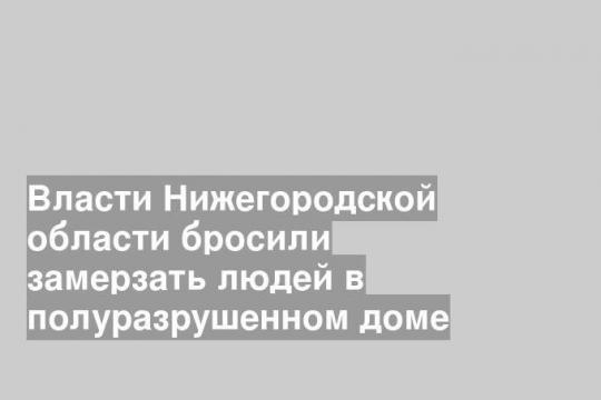 Власти Нижегородской области бросили замерзать людей в полуразрушенном доме