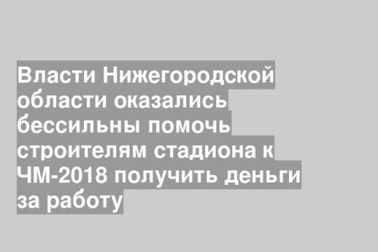 Власти Нижегородской области оказались бессильны помочь строителям стадиона к ЧМ-2018 получить деньги за работу